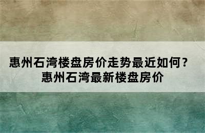 惠州石湾楼盘房价走势最近如何？ 惠州石湾最新楼盘房价